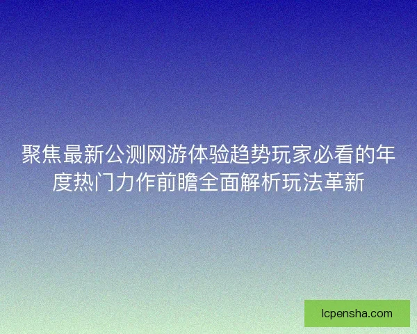 聚焦最新公测网游体验趋势玩家必看的年度热门力作前瞻全面解析玩法革新