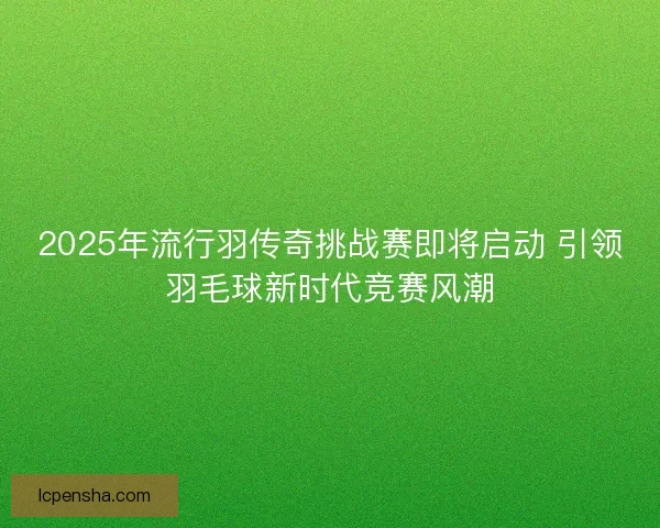 2025年流行羽传奇挑战赛即将启动 引领羽毛球新时代竞赛风潮