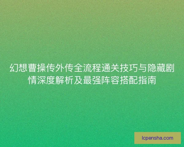 幻想曹操传外传全流程通关技巧与隐藏剧情深度解析及最强阵容搭配指南