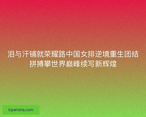 泪与汗铺就荣耀路中国女排逆境重生团结拼搏攀世界巅峰续写新辉煌