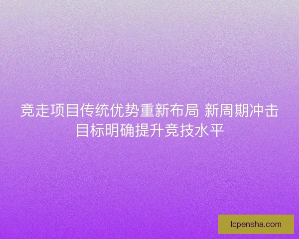 竞走项目传统优势重新布局 新周期冲击目标明确提升竞技水平