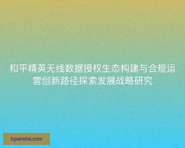 和平精英无线数据授权生态构建与合规运营创新路径探索发展战略研究