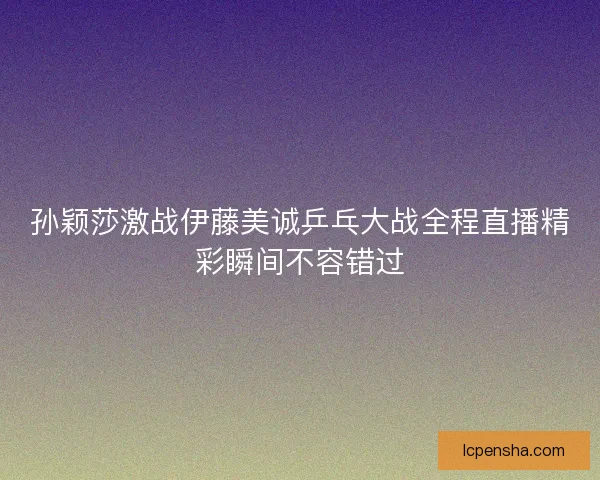 孙颖莎激战伊藤美诚乒乓大战全程直播精彩瞬间不容错过