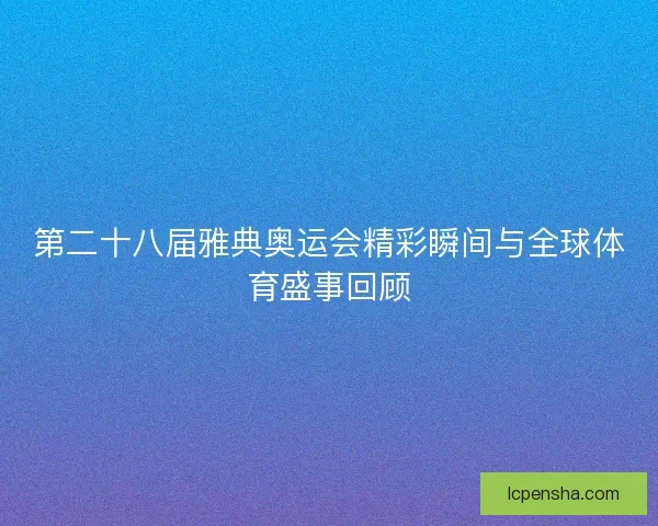 第二十八届雅典奥运会精彩瞬间与全球体育盛事回顾