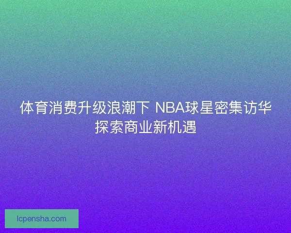 体育消费升级浪潮下 NBA球星密集访华探索商业新机遇