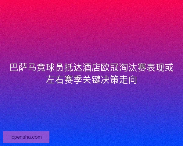 巴萨马竞球员抵达酒店欧冠淘汰赛表现或左右赛季关键决策走向