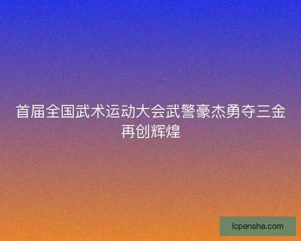 首届全国武术运动大会武警豪杰勇夺三金再创辉煌