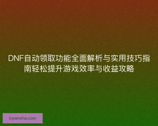 DNF自动领取功能全面解析与实用技巧指南轻松提升游戏效率与收益攻略
