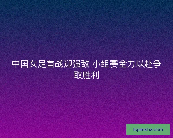 中国女足首战迎强敌 小组赛全力以赴争取胜利