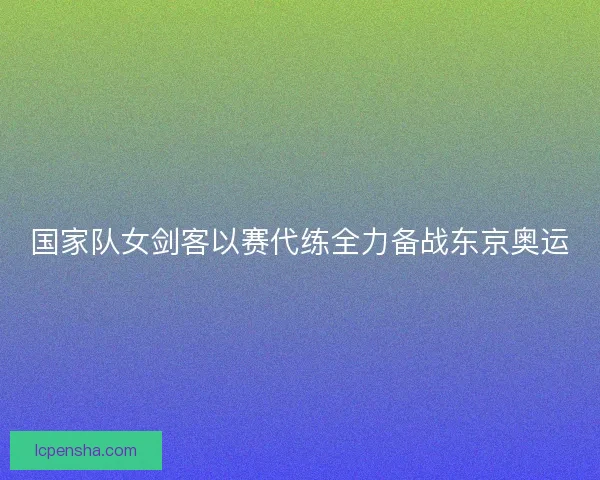 国家队女剑客以赛代练全力备战东京奥运